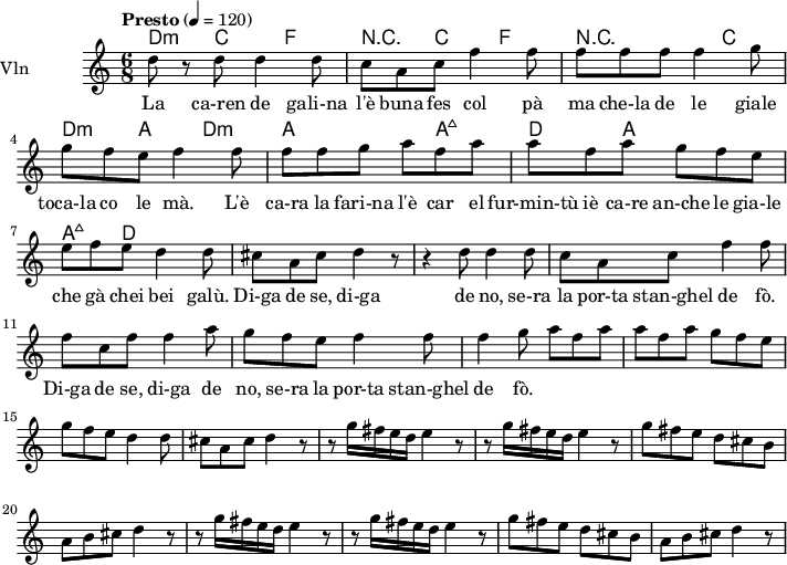  
<<
  \new ChordNames \chordmode {
    \set chordChanges = ##t 
d4:m c4 f4|
r4 c4 f4|
r2 c4|
d4:m a4 d4:m|

a4 a4 a4:maj7 d4 |
a4 a4 a4:maj7 d4 |
  }

\new Staff = "violin" \with {
    instrumentName = "Vln"
    midiInstrument = "violin"
  }

\transpose c c'' {
\time 6/8
\tempo "Presto" 4 = 120
\key c \major
\set Staff.midiMinimumVolume = #0.7
\set Staff.midiMaximumVolume = #1.0

d8 r8 d8   d4 d8 | c8 a, c f4 f8  |
f8 f f  f4 g8 | g8 f e  f4 f8 |
f8 f g a8 f a | a8 f a  g f e|
e f e  d4 d8 | cis8 a, cis8 d4 r8|

r4 d8  d4 d8 | c8 a, c  f4 f8|
f8 c f f4 a8| g8 f e  f4 f8|
f4 g8  a8 f a | a8 f a g8 f e |
g8 f e d4 d8| cis8 a, cis  d4 r8 |

r8 g16 fis e d  e4 r8 | r8 g16 fis e d  e4 r8|
g8 fis e  d cis b,| a,8 b, cis  d4 r8|

r8 g16 fis e d  e4 r8 | r8 g16 fis e d  e4 r8|
g8 fis e  d cis b,| a,8 b, cis  d4 r8|

}

\addlyrics {
La ca-ren de gali-na l'è buna fes col pà
ma che-la de le giale toca-la co le mà.
L'è ca-ra la fari-na l'è car el fur-min-tù
iè ca-re an-che le gia-le che gà chei bei galù.

Di-ga de se, di-ga de no, se-ra la por-ta stan-ghel de fò.
Di-ga de se, di-ga de no, se-ra la por-ta stan-ghel de fò.
}
>>
\layout {
  indent = 3.0\cm
  short-indent = 1.5\cm
}
\midi {}
