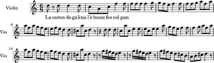 
  \new Staff \with {
    instrumentName = "Violin"
    shortInstrumentName = "Vio"
  } 
\transpose c c'' {
\time 6/8
d8 r8 d8   d4 d8 |
c8 a, c f4 f8  |
f8 f f  f4 g8 |
g8 f e  f4 f8 |
f8 f g a8 f a |
a8 f a  g f e|
e f e  d4 d8 |
cis8 a cis8 d4 r8|
r4 d8  d4 d8 |
c8 a c  e4 e8|
e8 c e e4 a8|
g8 f e  f4 f8|
f4 g8  a8 f a |
a8 f a g8 f e |
g8 f e d4 d8|
cis8 a cis  d4 r8 |
r8 g16 fis e d  e4 r8 |
r8 g16 fis e d  e4 r8|
g8 fis e  d cis b,|
a,8 b, cis  d4 r8|
}
\addlyrics {
La caren de galina l'è buna fes col pan
}

\layout {
  indent = 3.0\cm
  short-indent = 1.5\cm
}
