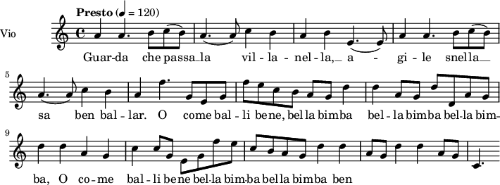  
\language "italiano"
 \header {
    tagline = "real folk" 
    title = "song"
    composer = "traditional"
  }
<<
  \new ChordNames \chordmode {
    \set chordChanges = ##t 

  }
\new Staff = "violin" \with {
    instrumentName = "Vio"
    midiInstrument = "violin"
  }
\transpose do do' {
\time 4/4
\tempo "Presto" 4 = 120
\key la \minor
la4 la4. si8 | do'8 (si) la4. (la8) | do'4 si la | si mi4. (mi8)| la4 la4. si8 |
do'8 (si) la4. (la8) | do'4 si la | fa'4. sol8 mi sol | fa'8 mi' do' si la sol |
re'4 re' la8 sol | re'8 re la8 sol | re'4 re' la sol |
do'4 do'8 sol mi sol | fa'8 mi' do' si la sol | re'4 re' la8 sol | re'4 re' la8 sol | do4.

}
\addlyrics {
Guar -- da che passa __ la vil -- la -- nel -- la, __ a -- gi -- le snel -- la __
sa ben bal -- lar. O co -- me bal -- li be -- ne, bel -- la bim -- ba bel -- la bim -- ba bel -- la bim -- ba, O co -- me bal -- li be -- ne bel -- la bim -- ba bel -- la bim -- ba ben
}
>>
\layout {
  indent = 3.0\cm
  short-indent = 1.5\cm
  #(set-global-staff-size 14)
  papersize = "a5"
  pagenumber = "yes"
}
\midi {
    \context {
      \Score tempoWholesPerMinute = #(ly:make-moment 60 4)
    }
    \tempo 4 = 72
}
