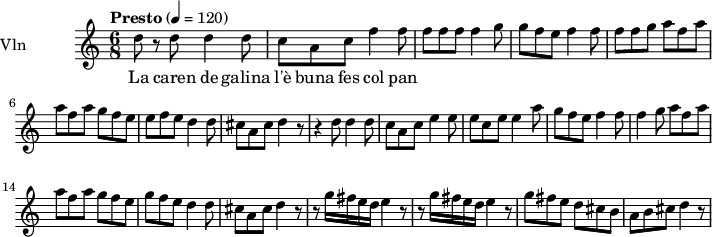  
\new Staff = "violin" \with {
    instrumentName = "Vln"
    midiInstrument = "violin"
  }

\transpose c c'' {
\time 6/8
\tempo "Presto" 4 = 120
\key c \major

d8 r8 d8   d4 d8 |
c8 a, c f4 f8  |
f8 f f  f4 g8 |
g8 f e  f4 f8 |
f8 f g a8 f a |
a8 f a  g f e|
e f e  d4 d8 |
cis8 a, cis8 d4 r8|
r4 d8  d4 d8 |
c8 a, c  e4 e8|
e8 c e e4 a8|
g8 f e  f4 f8|
f4 g8  a8 f a |
a8 f a g8 f e |
g8 f e d4 d8|
cis8 a, cis  d4 r8 |
r8 g16 fis e d  e4 r8 |
r8 g16 fis e d  e4 r8|
g8 fis e  d cis b,|
a,8 b, cis  d4 r8|
}

\addlyrics {
La caren de galina l'è buna fes col pan
}
\layout {
  indent = 3.0\cm
  short-indent = 1.5\cm
}
\midi {}
