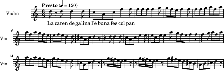 
  \new Staff \with {
    instrumentName = "Violin"
    shortInstrumentName = "Vio"
  } 
\transpose c c'' {
\time 6/8
\tempo "Presto" 4 = 120
d8 r8 d8   d4 d8 |
c8 a, c f4 f8  |
f8 f f  f4 g8 |
g8 f e  f4 f8 |
f8 f g a8 f a |
a8 f a  g f e|
e f e  d4 d8 |
cis8 a, cis8 d4 r8|
r4 d8  d4 d8 |
c8 a, c  e4 e8|
e8 c e e4 a8|
g8 f e  f4 f8|
f4 g8  a8 f a |
a8 f a g8 f e |
g8 f e d4 d8|
cis8 a, cis  d4 r8 |
r8 g16 fis e d  e4 r8 |
r8 g16 fis e d  e4 r8|
g8 fis e  d cis b,|
a,8 b, cis  d4 r8|
}
\addlyrics {
La caren de galina l'è buna fes col pan
}

\layout {
  indent = 3.0\cm
  short-indent = 1.5\cm
}
