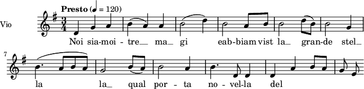  
\language "italiano"
 \header {
    tagline = "real folk" 
    title = "Noi siamo i tre re Magi"
    composer = "trad."
  }
<<
  \new ChordNames \chordmode {
    \set chordChanges = ##t 

  }

\new Staff = "violin" \with {
    instrumentName = "Vio"
    midiInstrument = "violin"
  }

\transpose do do' {
\time 3/4
\tempo "Presto" 4 = 120
\key sol \major
\set Staff.midiMinimumVolume = #0.7
\set Staff.midiMaximumVolume = #1.0

re4 sol la| si (la) la | si2 (re'4) | si2 la8 si| si2 re'8 (si) | si2 sol4 |
si4. (la8 si la)| sol2 si8 (la) | si2 la4 | si4. re8 re4 | (re4) la si8 la | sol8 mi|

}

\addlyrics {

Noi sia -- moi -- tre __ ma __ gi eab -- biam vist la __ gran -- de
stel __ la la __ qual por -- ta no -- vel -- la del Si -- gno -- re


}
>>
\layout {
  indent = 3.0\cm
  short-indent = 1.5\cm
  #(set-global-staff-size 14)
  papersize = "a5"
  pagenumber = "yes"
}
\midi {
    \context {
      \Score tempoWholesPerMinute = #(ly:make-moment 60 4)
    }
    \tempo 4 = 72
}
