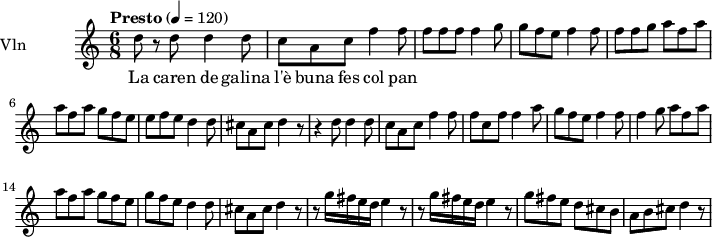  
\new Staff = "violin" \with {
    instrumentName = "Vln"
    midiInstrument = "violin"
  }

\transpose c c'' {
\time 6/8
\tempo "Presto" 4 = 120
\key c \major
\set Staff.midiMinimumVolume = #0.7
\set Staff.midiMaximumVolume = #1.0

d8 r8 d8   d4 d8 |
c8 a, c f4 f8  |
f8 f f  f4 g8 |
g8 f e  f4 f8 |
f8 f g a8 f a |
a8 f a  g f e|
e f e  d4 d8 |
cis8 a, cis8 d4 r8|
r4 d8  d4 d8 |
c8 a, c  f4 f8|
f8 c f f4 a8|
g8 f e  f4 f8|
f4 g8  a8 f a |
a8 f a g8 f e |
g8 f e d4 d8|
cis8 a, cis  d4 r8 |
r8 g16 fis e d  e4 r8 |
r8 g16 fis e d  e4 r8|
g8 fis e  d cis b,|
a,8 b, cis  d4 r8|
}

\addlyrics {
La caren de galina l'è buna fes col pan
}
\layout {
  indent = 3.0\cm
  short-indent = 1.5\cm
}
\midi {}
