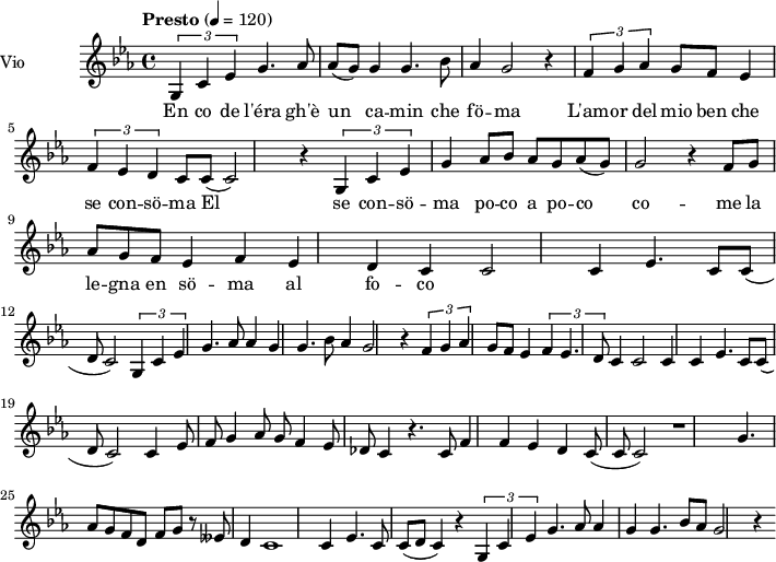  
\language "italiano"
<<
  \new ChordNames \chordmode {
    \set chordChanges = ##t 

  }

\new Staff = "violin" \with {
    instrumentName = "Vio"
    midiInstrument = "violin"
  }

\transpose do do' {
\time 4/4
\tempo "Presto" 4 = 120
\key do \minor
\set Staff.midiMinimumVolume = #0.7
\set Staff.midiMaximumVolume = #1.0

\times 2/3 {sol,4 do mib} sol4. lab8  lab8 (sol) sol4 sol4. sib8  lab4 sol2 r4  
\times 2/3 {fa4 sol lab} sol8 fa mib4  \times 2/3 {fa4 mib re} do8 do8 (do2) r4
\times 2/3 {sol,4 do mib} sol4 lab8 sib lab sol lab8 (sol) sol2 r4 
fa8 sol lab sol fa mib4 fa mib re   do do2 do4   mib4. do8 do (re do2) 

\times 2/3 {sol,4 do mib} sol4. lab8 lab4 sol sol4. sib8 lab4 sol2 r4
\times 2/3 {fa4 sol lab} sol8 fa mib4 \times 2/3 {fa4 mib4. re8} do4 do2 do4 
do4 mib4. do8 do8 (re do2)

do4 mib8 fa sol4 lab8 sol fa4 mib8 reb do4
r4. do8 fa4 fa mib re do8 (do8 do2) r1
sol4. lab8 sol fa re fa sol r8 mibb re4 do1 do4 mib4. do8 do (re do4) r4
\times 2/3 {sol,4 do mib} sol4. lab8 lab4 sol sol4. sib8 lab sol2 r4

}

\addlyrics {
En co de l'éra gh'è un ca -- min che fö -- ma
L'am -- or del mio ben che se con -- sö -- ma
El se con -- sö -- ma po -- co a po -- co
co -- me la le -- gna en sö -- ma al fo -- co 
}
>>
\layout {
  indent = 3.0\cm
  short-indent = 1.5\cm
}
\midi {}
